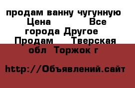  продам ванну чугунную › Цена ­ 7 000 - Все города Другое » Продам   . Тверская обл.,Торжок г.